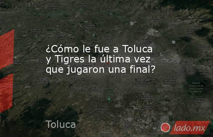 ¿Cómo le fue a Toluca y Tigres la última vez que jugaron una final?. Noticias en tiempo real