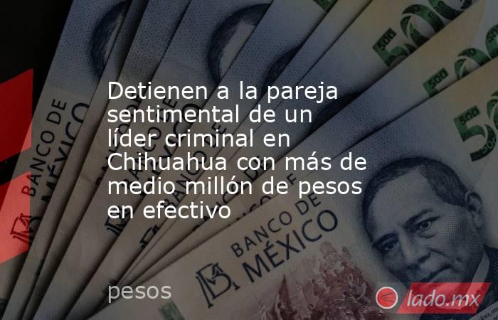 Detienen a la pareja sentimental de un líder criminal en Chihuahua con más de medio millón de pesos en efectivo. Noticias en tiempo real