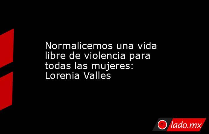 Normalicemos una vida libre de violencia para todas las mujeres: Lorenia Valles. Noticias en tiempo real