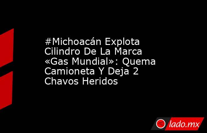 #Michoacán Explota Cilindro De La Marca «Gas Mundial»: Quema Camioneta Y Deja 2 Chavos Heridos. Noticias en tiempo real