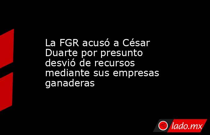 La FGR acusó a César Duarte por presunto desvió de recursos mediante sus empresas ganaderas. Noticias en tiempo real