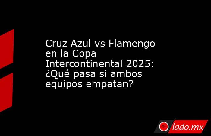 Cruz Azul vs Flamengo en la Copa Intercontinental 2025: ¿Qué pasa si ambos equipos empatan?. Noticias en tiempo real