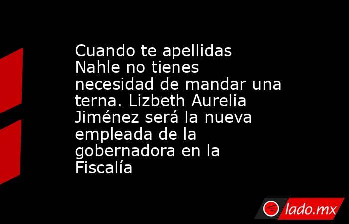Cuando te apellidas Nahle no tienes necesidad de mandar una terna. Lizbeth Aurelia Jiménez será la nueva empleada de la gobernadora en la Fiscalía. Noticias en tiempo real