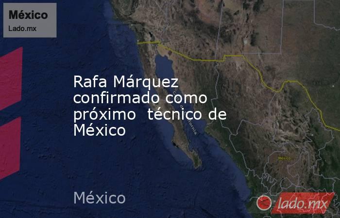 Rafa Márquez confirmado como próximo  técnico de México. Noticias en tiempo real
