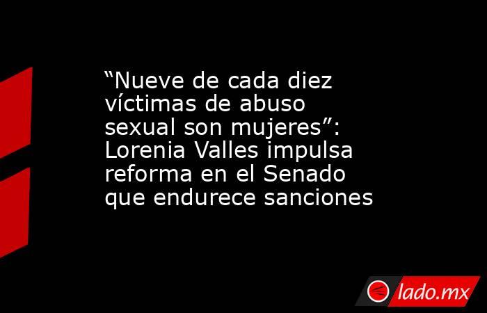 “Nueve de cada diez víctimas de abuso sexual son mujeres”: Lorenia Valles impulsa reforma en el Senado que endurece sanciones. Noticias en tiempo real