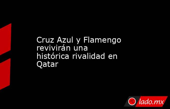 Cruz Azul y Flamengo revivirán una histórica rivalidad en Qatar. Noticias en tiempo real