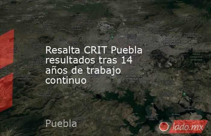 Resalta CRIT Puebla resultados tras 14 años de trabajo continuo. Noticias en tiempo real