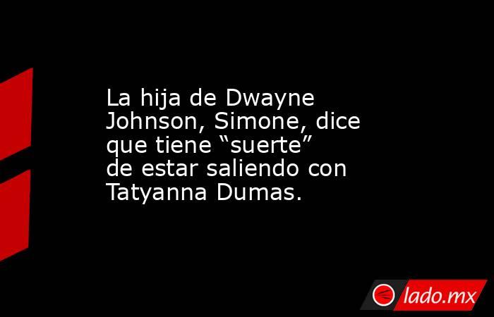 La hija de Dwayne Johnson, Simone, dice que tiene “suerte” de estar saliendo con Tatyanna Dumas.. Noticias en tiempo real