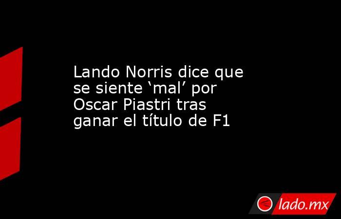 Lando Norris dice que se siente ‘mal’ por Oscar Piastri tras ganar el título de F1. Noticias en tiempo real