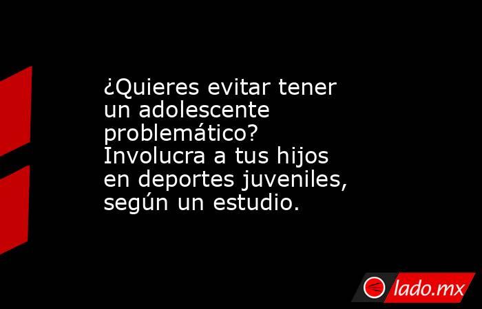 ¿Quieres evitar tener un adolescente problemático? Involucra a tus hijos en deportes juveniles, según un estudio.. Noticias en tiempo real