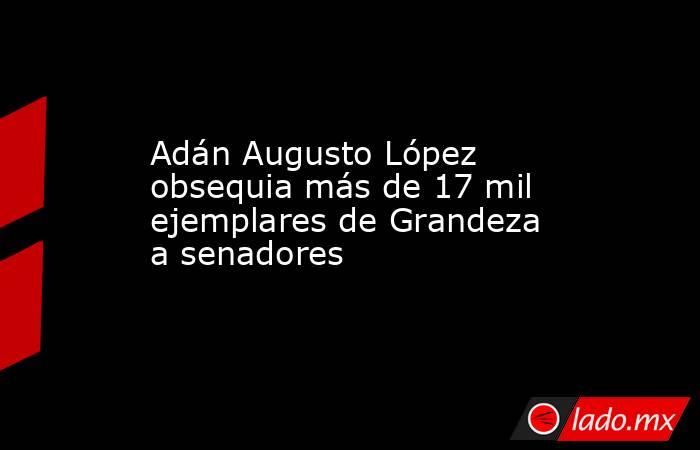 Adán Augusto López obsequia más de 17 mil ejemplares de Grandeza a senadores. Noticias en tiempo real