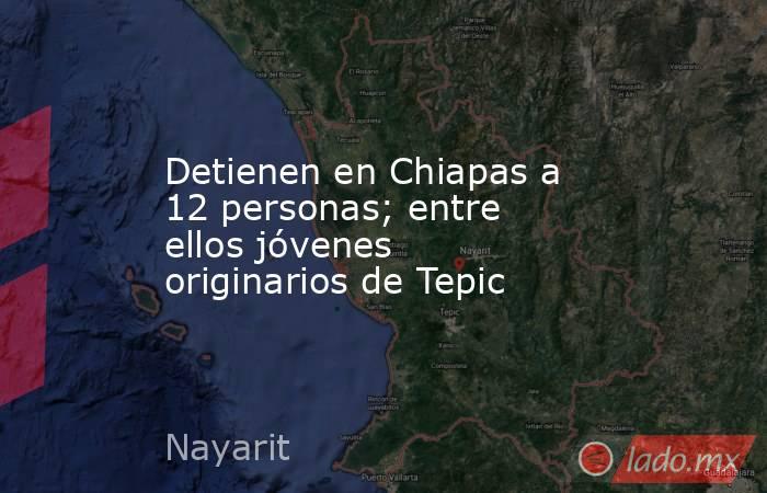 Detienen en Chiapas a 12 personas; entre ellos jóvenes originarios de Tepic. Noticias en tiempo real