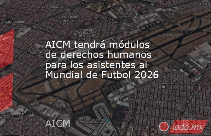 AICM tendrá módulos de derechos humanos para los asistentes al Mundial de Futbol 2026. Noticias en tiempo real
