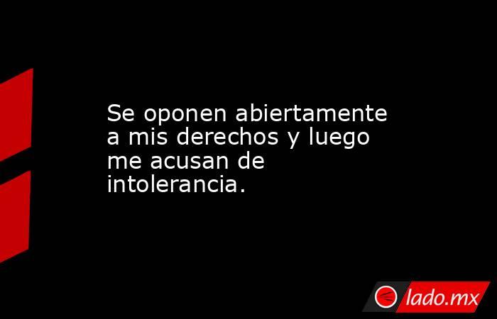 Se oponen abiertamente a mis derechos y luego me acusan de intolerancia.. Noticias en tiempo real