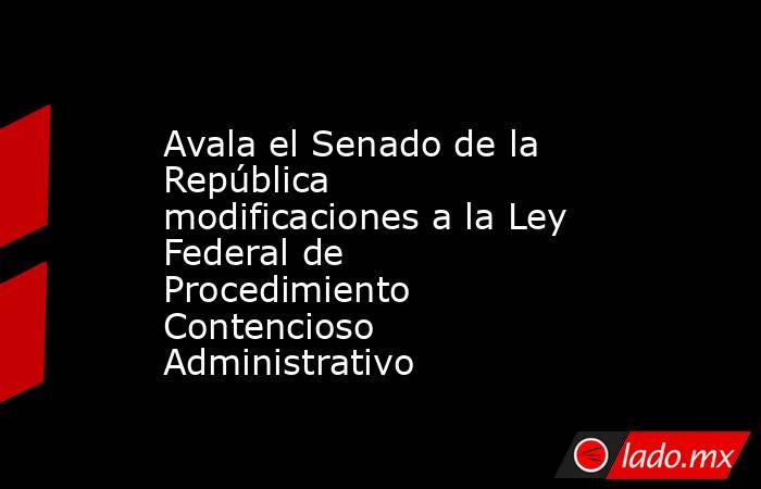 Avala el Senado de la República modificaciones a la Ley Federal de Procedimiento Contencioso Administrativo. Noticias en tiempo real