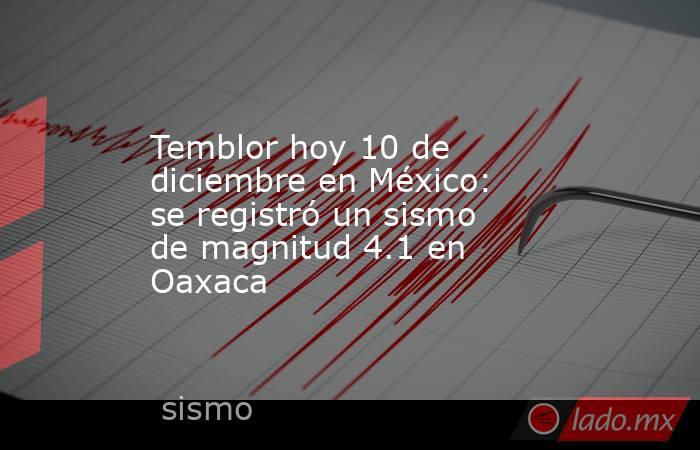 Temblor hoy 10 de diciembre en México: se registró un sismo de magnitud 4.1 en Oaxaca. Noticias en tiempo real