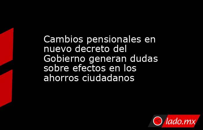 Cambios pensionales en nuevo decreto del Gobierno generan dudas sobre efectos en los ahorros ciudadanos. Noticias en tiempo real