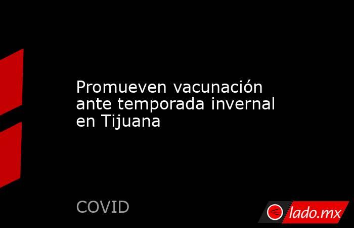Promueven vacunación ante temporada invernal en Tijuana. Noticias en tiempo real