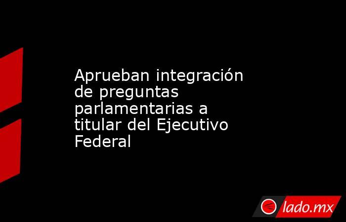 Aprueban integración de preguntas parlamentarias a titular del Ejecutivo Federal. Noticias en tiempo real