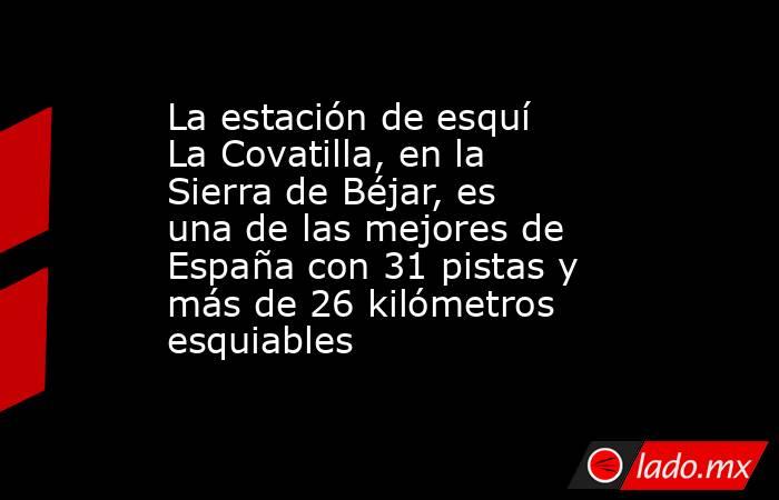 La estación de esquí La Covatilla, en la Sierra de Béjar, es una de las mejores de España con 31 pistas y más de 26 kilómetros esquiables. Noticias en tiempo real
