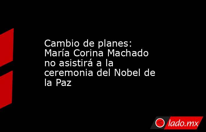 Cambio de planes: María Corina Machado no asistirá a la ceremonia del Nobel de la Paz. Noticias en tiempo real