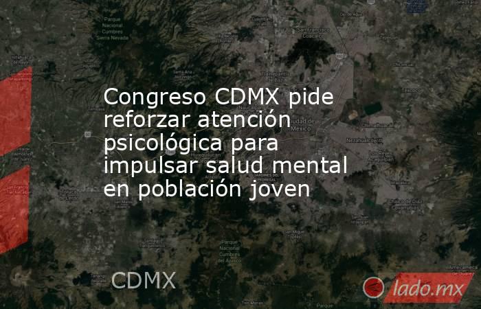Congreso CDMX pide reforzar atención psicológica para impulsar salud mental en población joven. Noticias en tiempo real