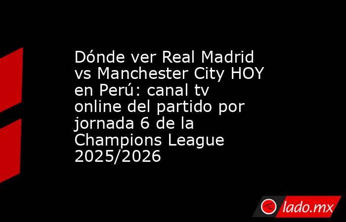 Dónde ver Real Madrid vs Manchester City HOY en Perú: canal tv online del partido por jornada 6 de la Champions League 2025/2026. Noticias en tiempo real