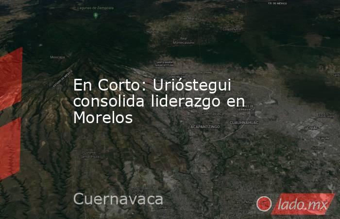 En Corto: Urióstegui consolida liderazgo en Morelos. Noticias en tiempo real