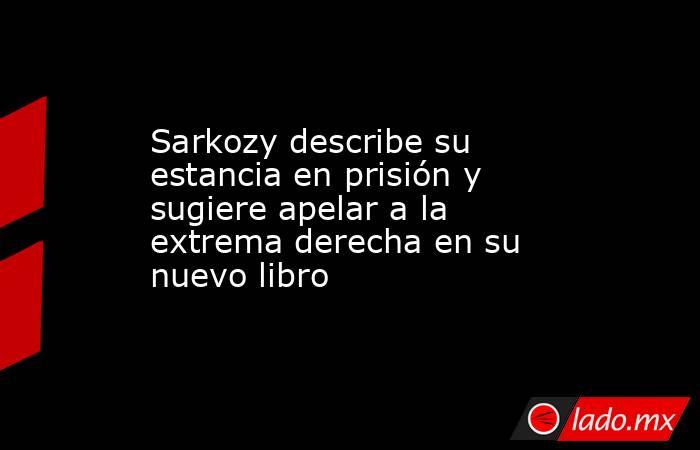 Sarkozy describe su estancia en prisión y sugiere apelar a la extrema derecha en su nuevo libro. Noticias en tiempo real