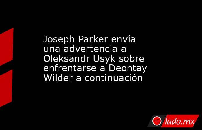 Joseph Parker envía una advertencia a Oleksandr Usyk sobre enfrentarse a Deontay Wilder a continuación. Noticias en tiempo real