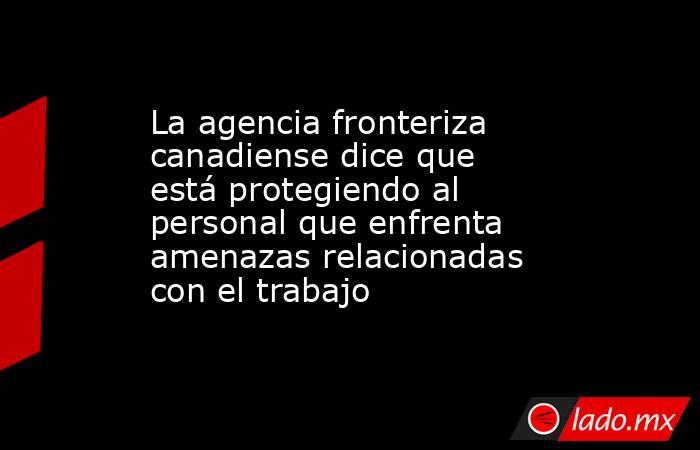 La agencia fronteriza canadiense dice que está protegiendo al personal que enfrenta amenazas relacionadas con el trabajo. Noticias en tiempo real