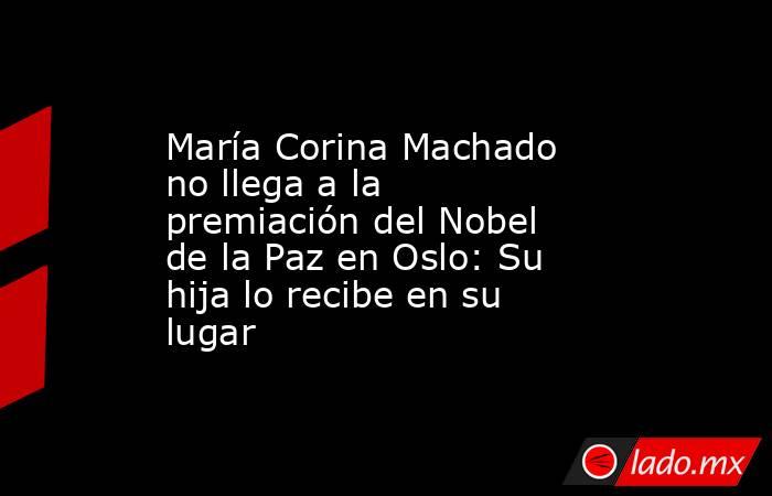 María Corina Machado no llega a la premiación del Nobel de la Paz en Oslo: Su hija lo recibe en su lugar. Noticias en tiempo real