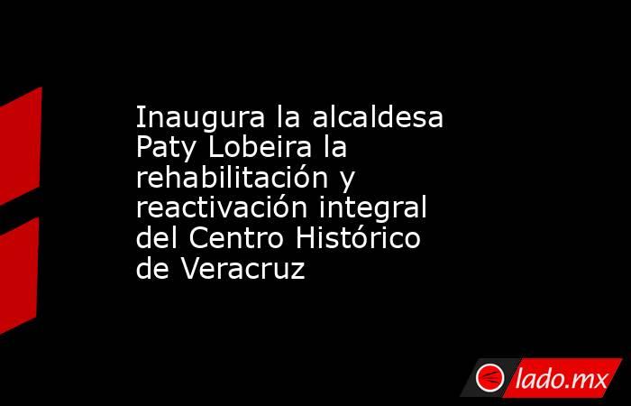 Inaugura la alcaldesa Paty Lobeira la rehabilitación y reactivación integral del Centro Histórico de Veracruz. Noticias en tiempo real