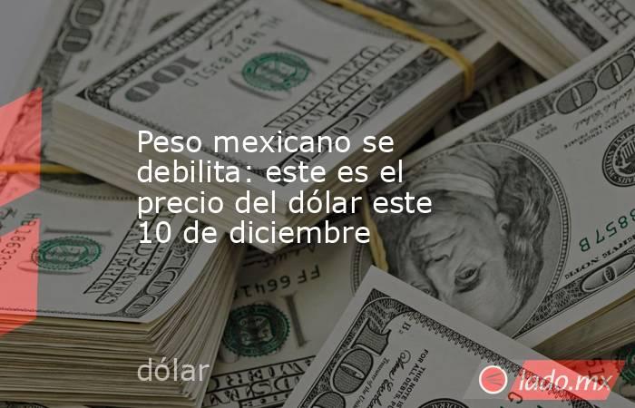 Peso mexicano se debilita: este es el precio del dólar este 10 de diciembre. Noticias en tiempo real