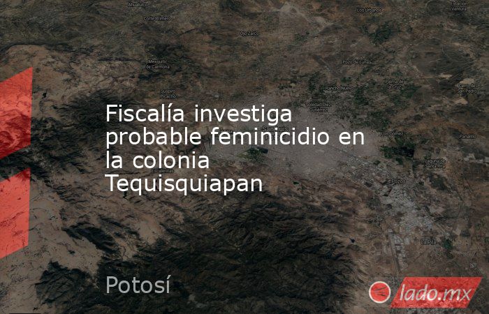 Fiscalía investiga probable feminicidio en la colonia Tequisquiapan. Noticias en tiempo real