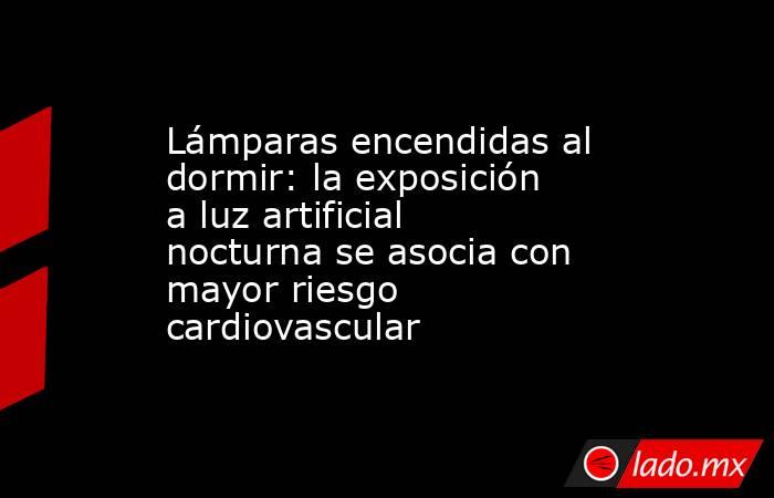 Lámparas encendidas al dormir: la exposición a luz artificial nocturna se asocia con mayor riesgo cardiovascular. Noticias en tiempo real