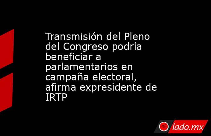 Transmisión del Pleno del Congreso podría beneficiar a parlamentarios en campaña electoral, afirma expresidente de IRTP . Noticias en tiempo real