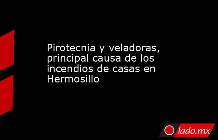Pirotecnia y veladoras, principal causa de los incendios de casas en Hermosillo. Noticias en tiempo real