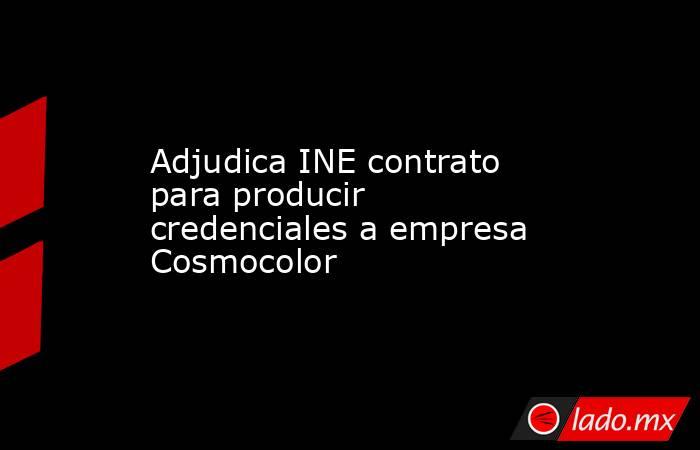 Adjudica INE contrato para producir credenciales a empresa Cosmocolor. Noticias en tiempo real