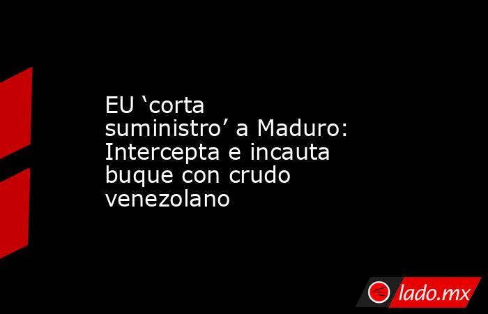 EU ‘corta suministro’ a Maduro: Intercepta e incauta buque con crudo venezolano. Noticias en tiempo real
