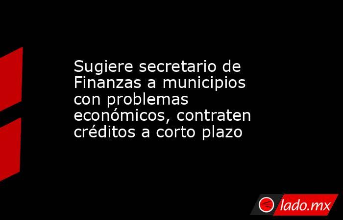 Sugiere secretario de Finanzas a municipios con problemas económicos, contraten créditos a corto plazo. Noticias en tiempo real
