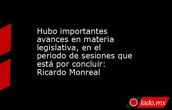 Hubo importantes avances en materia legislativa, en el periodo de sesiones que está por concluir: Ricardo Monreal. Noticias en tiempo real