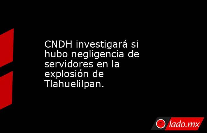 CNDH investigará si hubo negligencia de servidores en la explosión de Tlahuelilpan.. Noticias en tiempo real