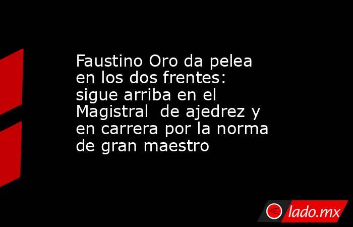 Faustino Oro da pelea en los dos frentes: sigue arriba en el Magistral  de ajedrez y en carrera por la norma de gran maestro. Noticias en tiempo real