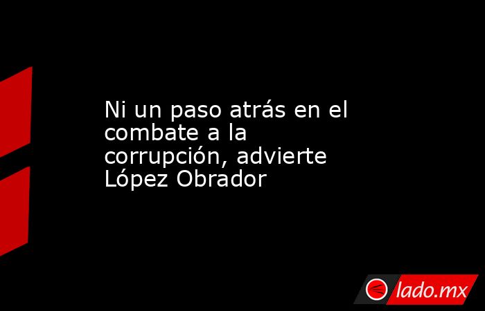 Ni un paso atrás en el combate a la corrupción, advierte López Obrador. Noticias en tiempo real