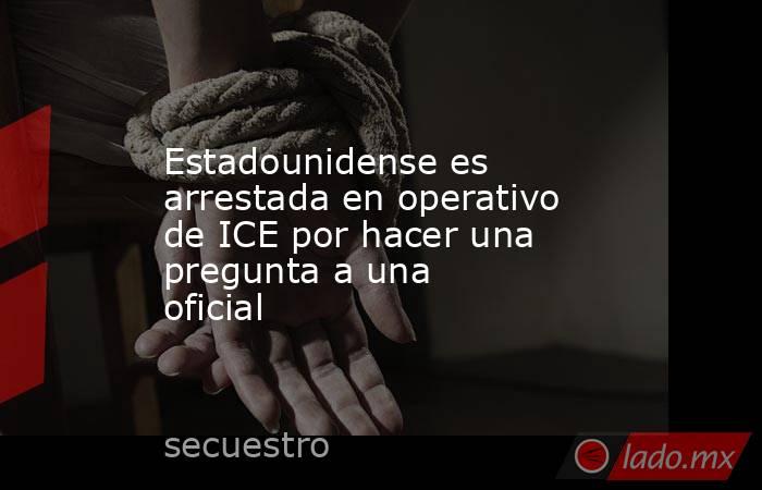 Estadounidense es arrestada en operativo de ICE por hacer una pregunta a una oficial . Noticias en tiempo real