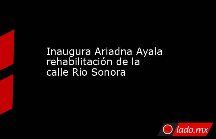 Inaugura Ariadna Ayala rehabilitación de la calle Río Sonora. Noticias en tiempo real