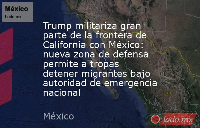 Trump militariza gran parte de la frontera de California con México: nueva zona de defensa permite a tropas detener migrantes bajo autoridad de emergencia nacional. Noticias en tiempo real