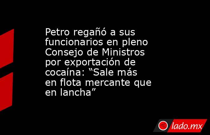 Petro regañó a sus funcionarios en pleno Consejo de Ministros por exportación de cocaína: “Sale más en flota mercante que en lancha” . Noticias en tiempo real