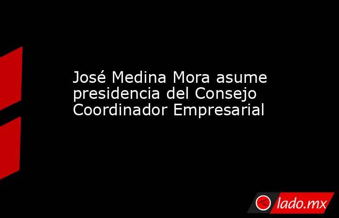 José Medina Mora asume presidencia del Consejo Coordinador Empresarial. Noticias en tiempo real